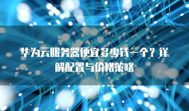 华为云服务器便宜多少钱一个？详解配置与价格策略