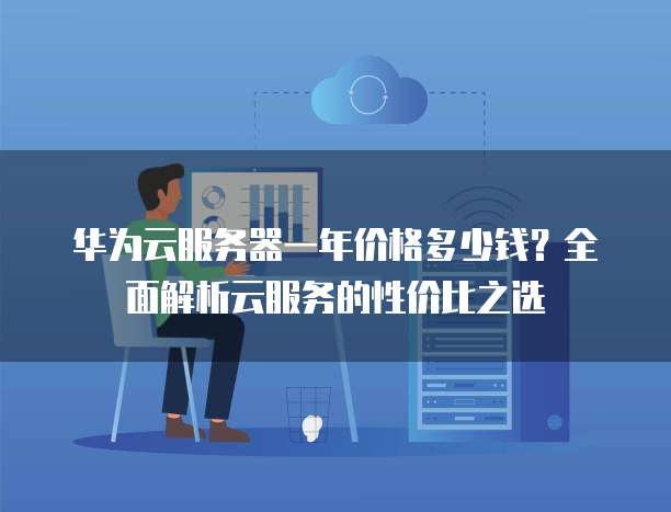 华为云服务器一年价格多少钱?全面解析云服务的性价比之选