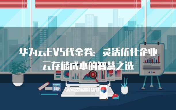华为云EVS代金券:灵活优化企业云存储成本的智慧之选