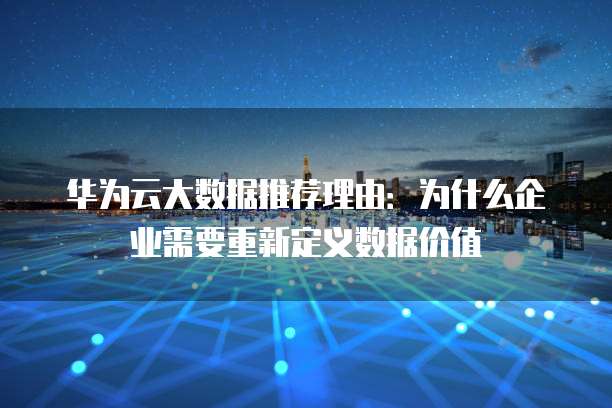 华为云大数据推荐理由:为什么企业需要重新定义数据价值