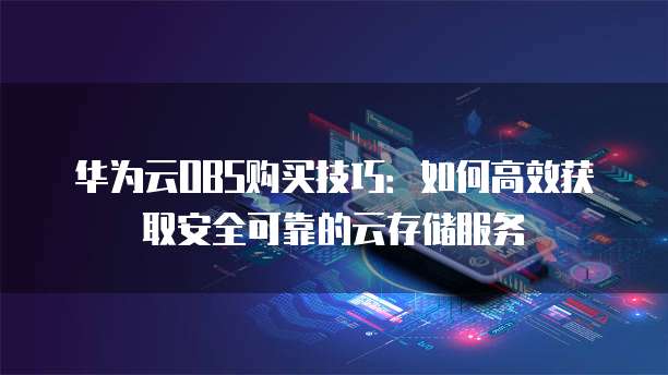 华为云OBS购买技巧:如何高效获取安全可靠的云存储服务