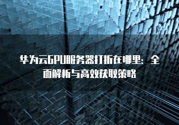华为云GPU服务器打折在哪里:全面解析与高效获取策略