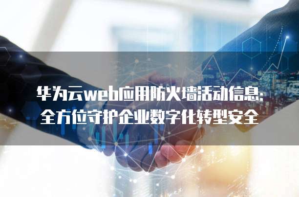 华为云web应用防火墙活动信息:全方位守护企业数字化转型安全