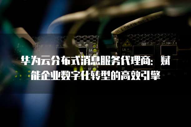 华为云分布式消息服务代理商：赋能企业数字化转型的高效引擎
