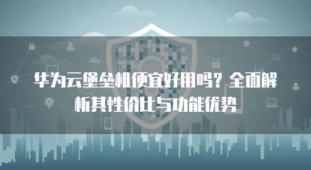 华为云堡垒机便宜好用吗？全面解析其性价比与功能优势