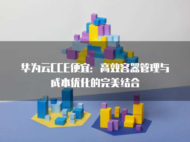 华为云CCE便宜：高效容器管理与成本优化的完美结合