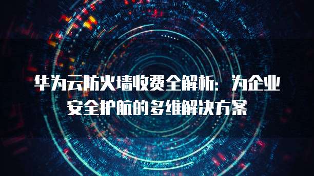 华为云防火墙收费全解析:为企业安全护航的多维解决方案
