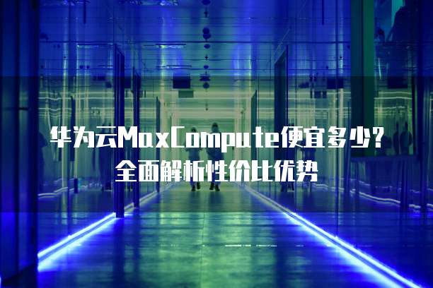 华为云MaxCompute便宜多少?全面解析性价比优势
