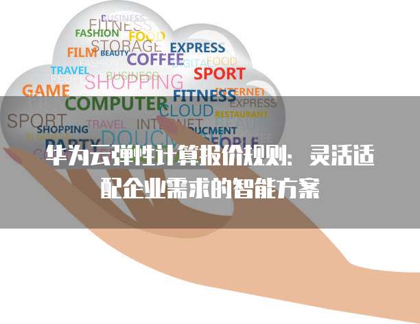 华为云弹性计算报价规则：灵活适配企业需求的智能方案