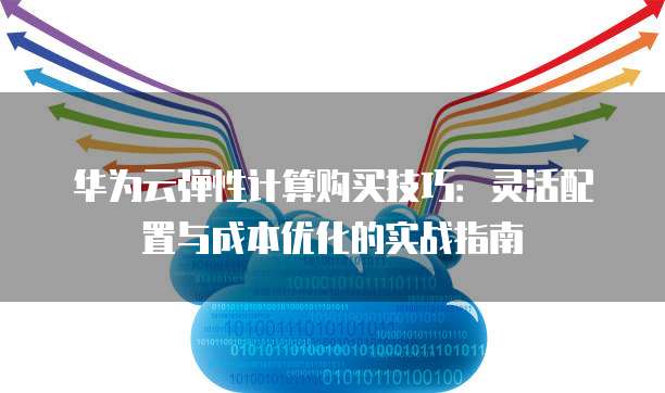 华为云弹性计算购买技巧:灵活配置与成本优化的实战指南