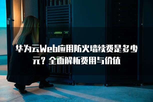 华为云Web应用防火墙续费是多少元?全面解析费用与价值