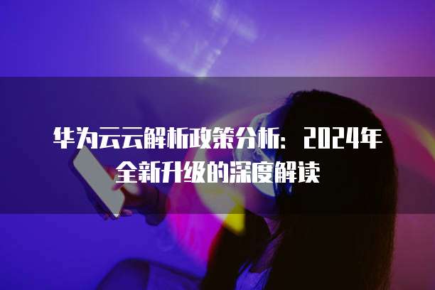 华为云云解析政策分析:2024年全新升级的深度解读