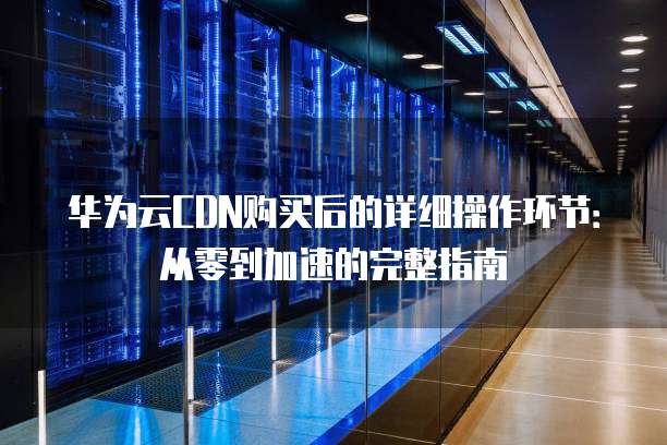 华为云CDN购买后的详细操作环节:从零到加速的完整指南