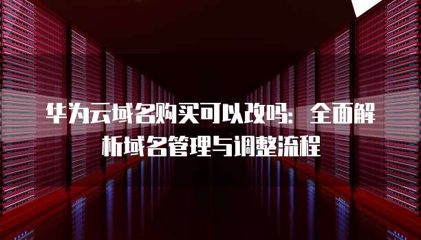 华为云域名购买可以改吗:全面解析域名管理与调整流程