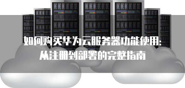 如何购买华为云服务器功能使用:从注册到部署的完整指南