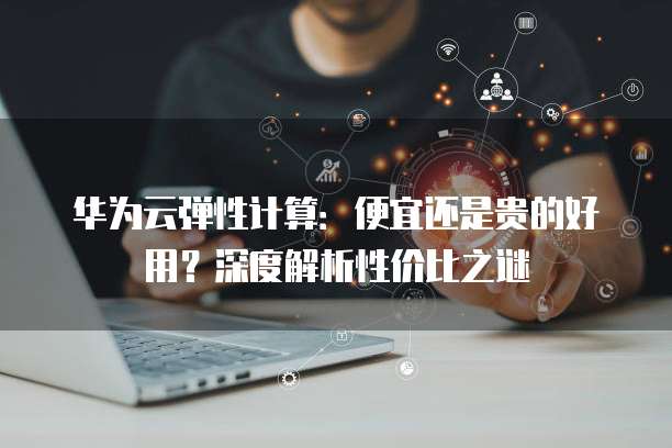 华为云弹性计算:便宜还是贵的好用?深度解析性价比之谜