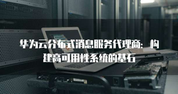 华为云分布式消息服务代理商：构建高可用性系统的基石