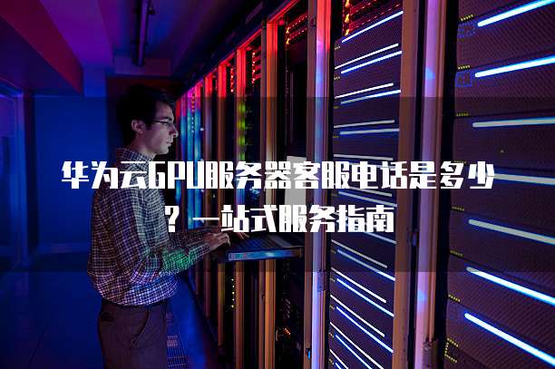 华为云GPU服务器客服电话是多少?一站式服务指南