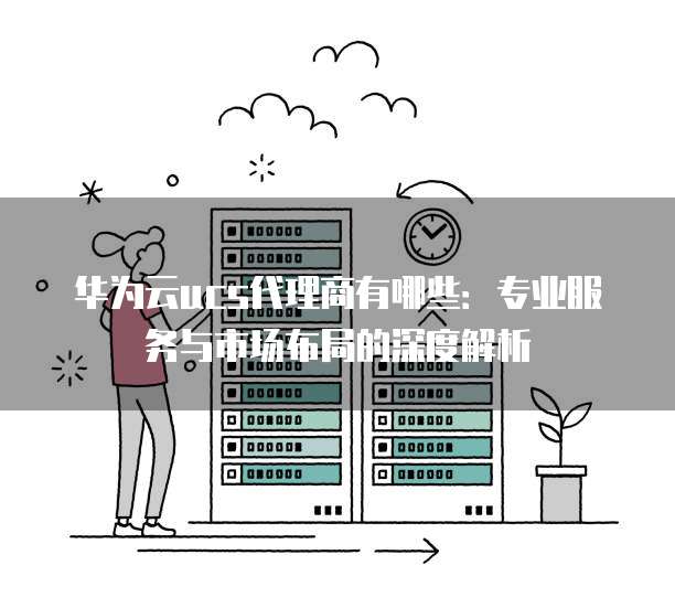 华为云ucs代理商有哪些:专业服务与市场布局的深度解析