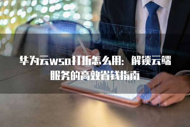 华为云wsa打折怎么用:解锁云端服务的高效省钱指南