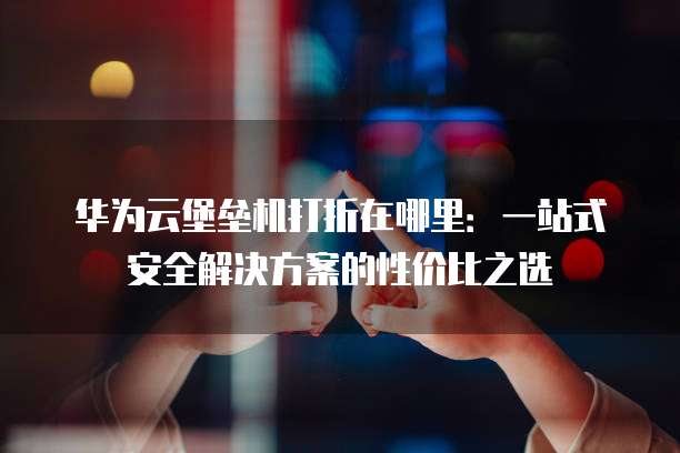 华为云堡垒机打折在哪里:一站式安全解决方案的性价比之选