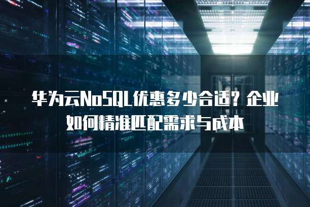 华为云NoSQL优惠多少合适?企业如何精准匹配需求与成本
