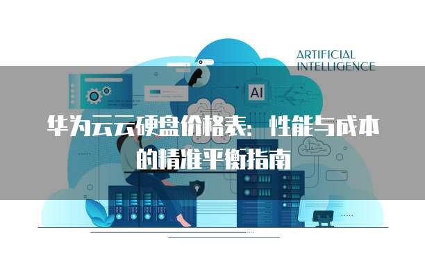 华为云云硬盘价格表：性能与成本的精准平衡指南