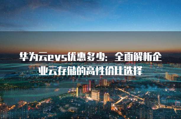 华为云evs优惠多少:全面解析企业云存储的高性价比选择