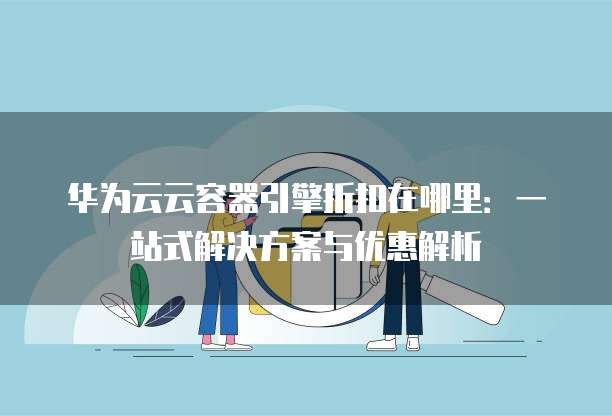 华为云云容器引擎折扣在哪里:一站式解决方案与优惠解析