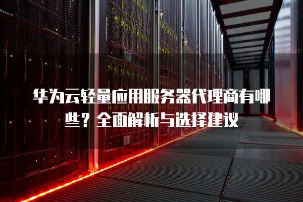 华为云轻量应用服务器代理商有哪些?全面解析与选择建议
