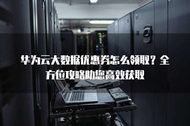 华为云大数据优惠券怎么领取?全方位攻略助您高效获取