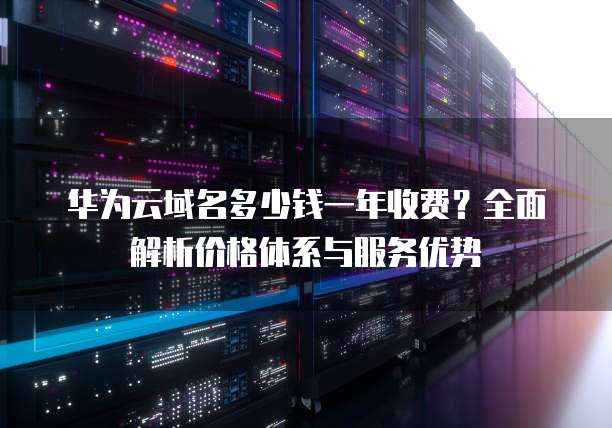 华为云域名多少钱一年收费?全面解析价格体系与服务优势