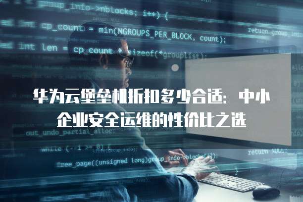 华为云堡垒机折扣多少合适:中小企业安全运维的性价比之选