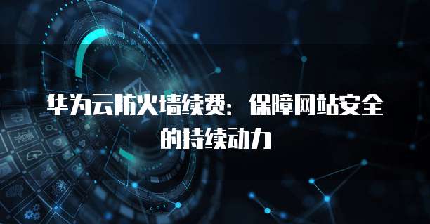 华为云防火墙续费:保障网站安全的持续动力