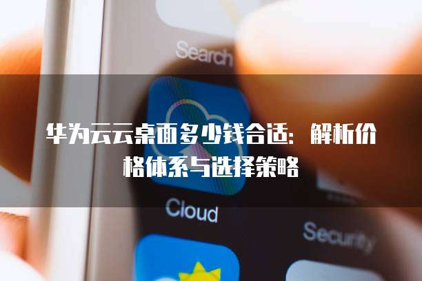 华为云云桌面多少钱合适:解析价格体系与选择策略