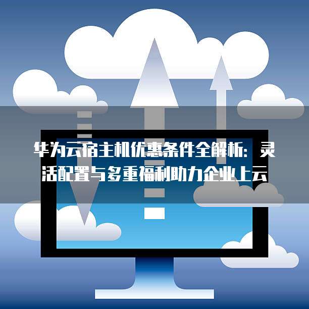 华为云宿主机优惠条件全解析：灵活配置与多重福利助力企业上云