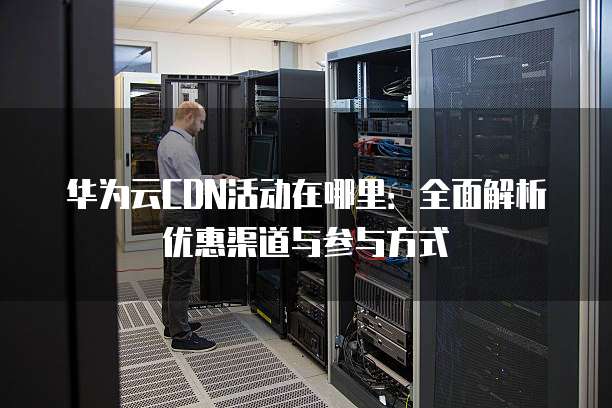 华为云CDN活动在哪里:全面解析优惠渠道与参与方式
