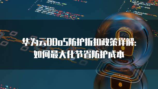 华为云DDoS防护折扣政策详解：如何最大化节省防护成本