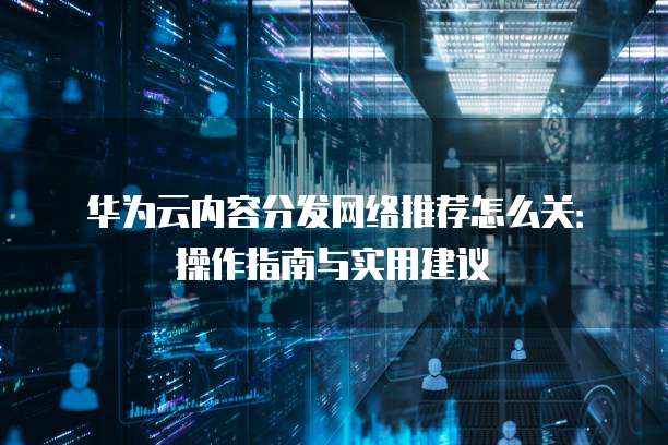 华为云内容分发网络推荐怎么关:操作指南与实用建议