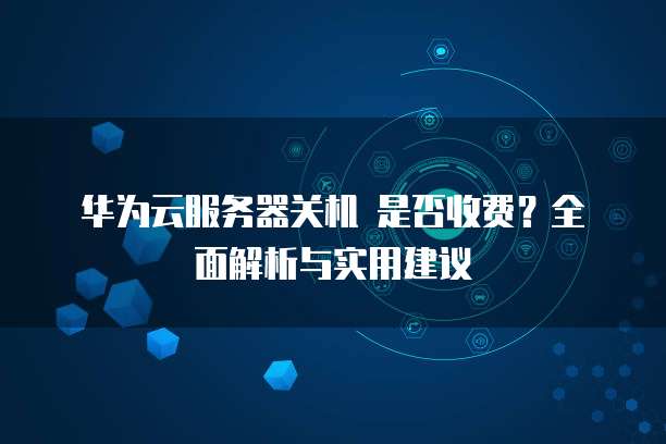 华为云服务器关机 是否收费?全面解析与实用建议
