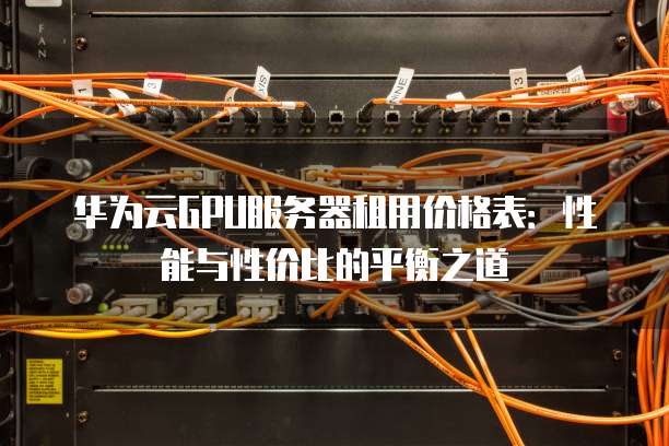 华为云GPU服务器租用价格表:性能与性价比的平衡之道
