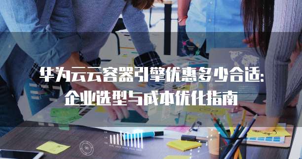 华为云云容器引擎优惠多少合适:企业选型与成本优化指南