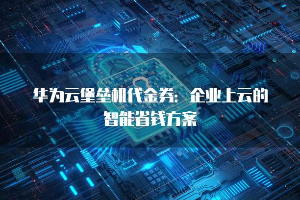 华为云堡垒机代金券:企业上云的智能省钱方案