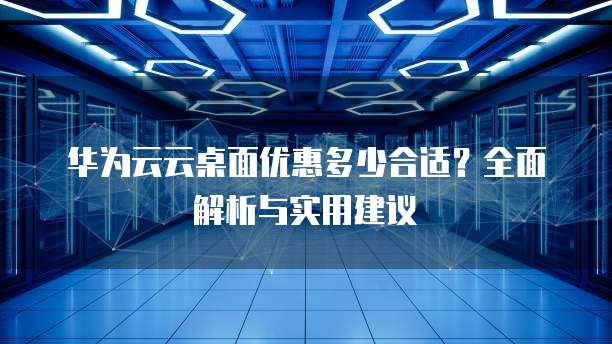 华为云云桌面优惠多少合适?全面解析与实用建议