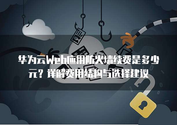 华为云Web应用防火墙续费是多少元？详解费用结构与选择建议