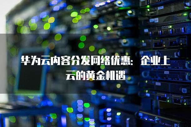 华为云内容分发网络优惠:企业上云的黄金机遇