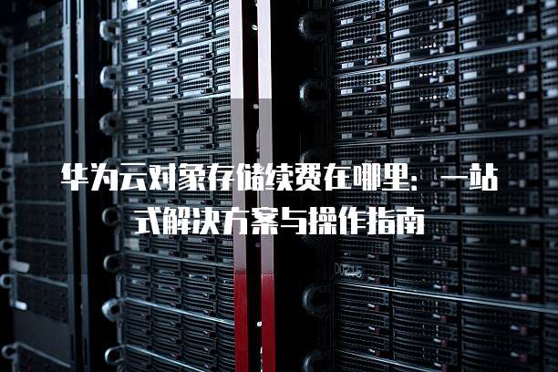 华为云对象存储续费在哪里:一站式解决方案与操作指南