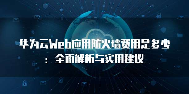 华为云Web应用防火墙费用是多少:全面解析与实用建议