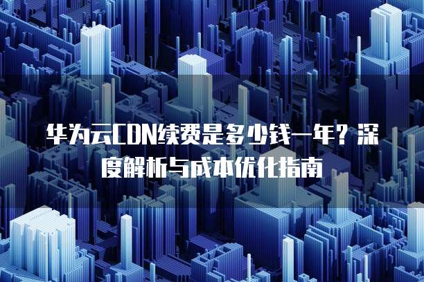 华为云CDN续费是多少钱一年?深度解析与成本优化指南