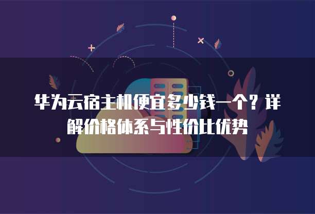 华为云宿主机便宜多少钱一个?详解价格体系与性价比优势